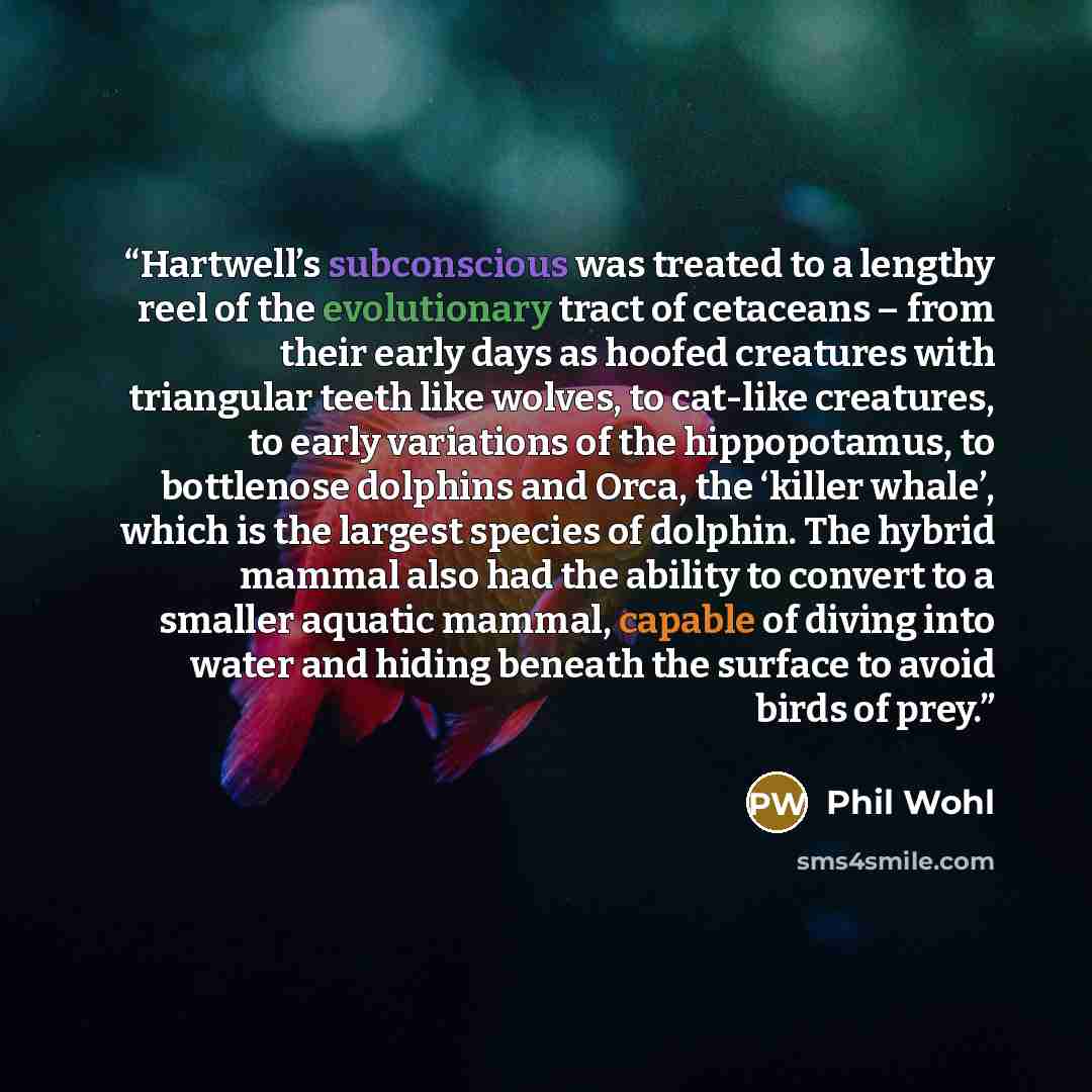 “Hartwell’s subconscious was treated to a lengthy reel of the evolutionary tract of cetaceans – from their early days as hoofed creatures with triangular teeth like wolves, to cat-like creatures, to early variations of the hippopotamus, to bottlenose dolphins and Orca, the ‘killer whale’, which is…” quote by Phil Wohl