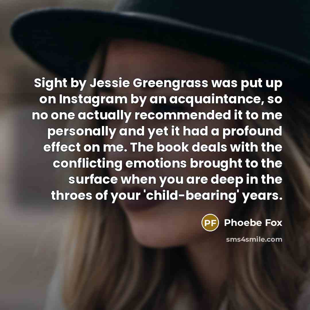 “Sight by Jessie Greengrass was put up on Instagram by an acquaintance, so no one actually recommended it to me personally and yet it had a profound effect on me. The book deals with the conflicting emotions brought to the surface when you are deep in the throes of your 'child-bearing' years.” quote by Phoebe Fox