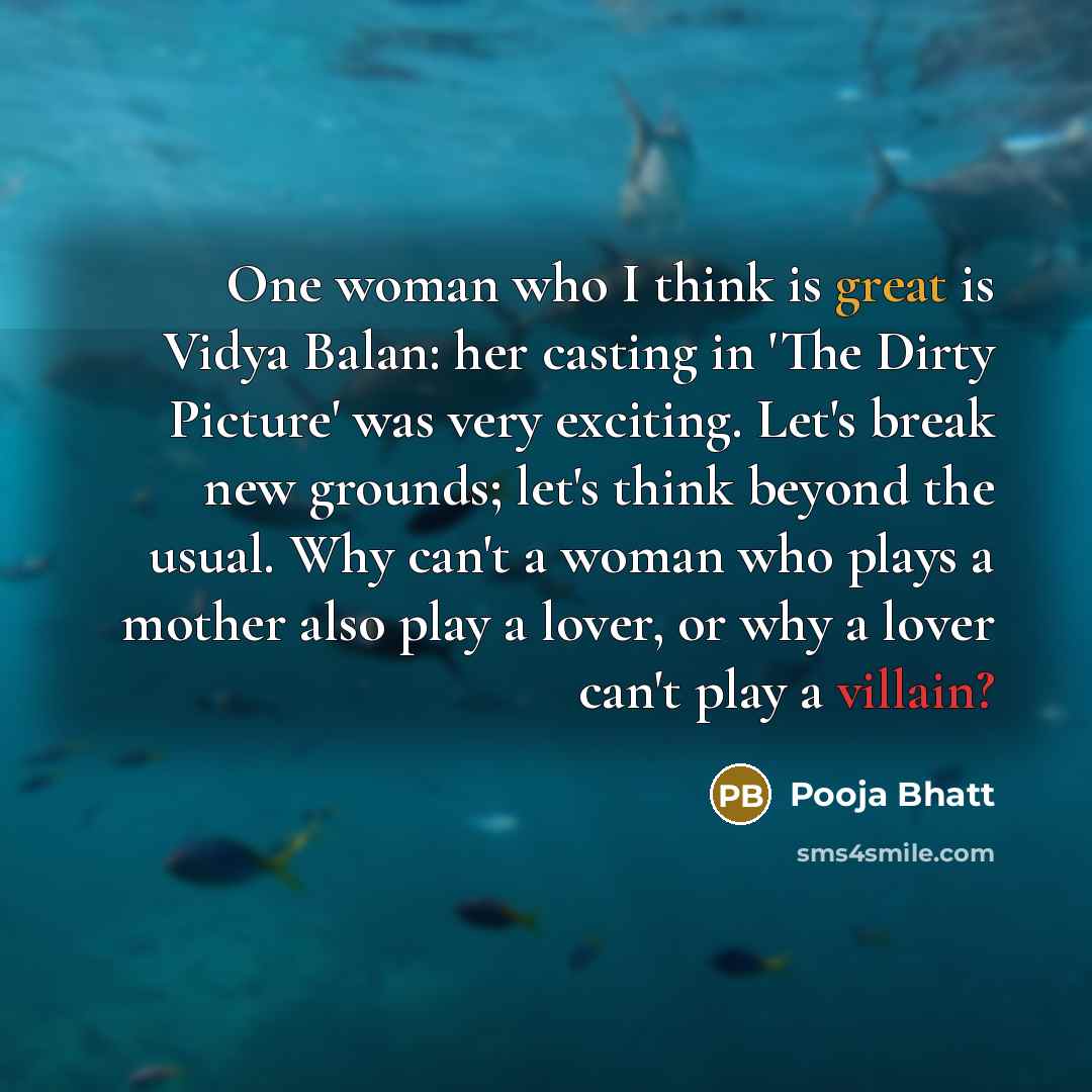 “One woman who I think is great is Vidya Balan: her casting in 'The Dirty Picture' was very exciting. Let's break new grounds; let's think beyond the usual. Why can't a woman who plays a mother also play a lover, or why a lover can't play a villain?” quote by Pooja Bhatt