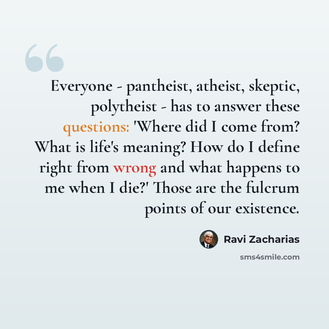 “Everyone - pantheist, atheist, skeptic, polytheist - has to answer these questions: 'Where did I come from? What is life's meaning? How do I define right from wrong and what happens to me when I die?' Those are the fulcrum points of our existence.” quote by Ravi Zacharias