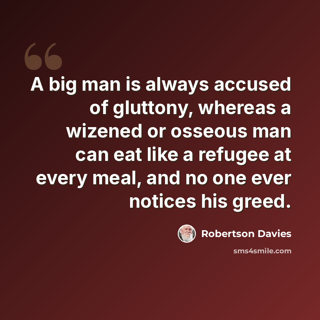 “A big man is always accused of gluttony, whereas a wizened or osseous man can eat like a refugee at every meal, and no one ever notices his greed.” quote by Robertson Davies