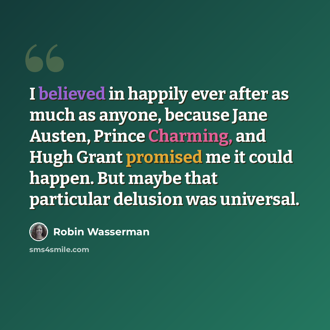 “I believed in happily ever after as much as anyone, because Jane Austen, Prince Charming, and Hugh Grant promised me it could happen. But maybe that particular delusion was universal.” quote by Robin Wasserman