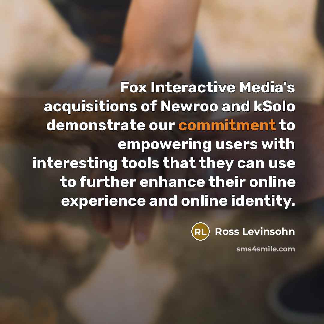 “Fox Interactive Media's acquisitions of Newroo and kSolo demonstrate our commitment to empowering users with interesting tools that they can use to further enhance their online experience and online identity.” quote by Ross Levinsohn