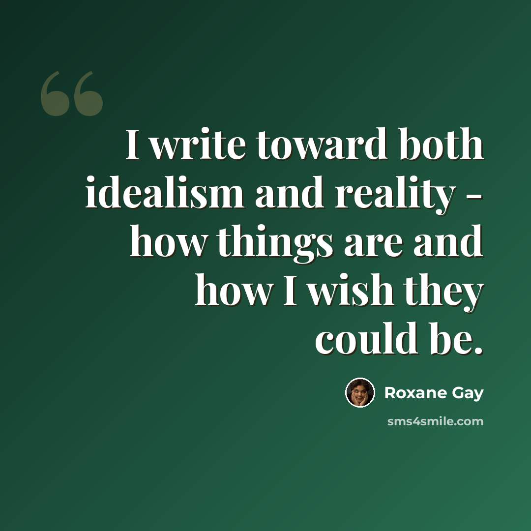 “I write toward both idealism and reality - how things are and how I wish they could be.” quote by Roxane Gay