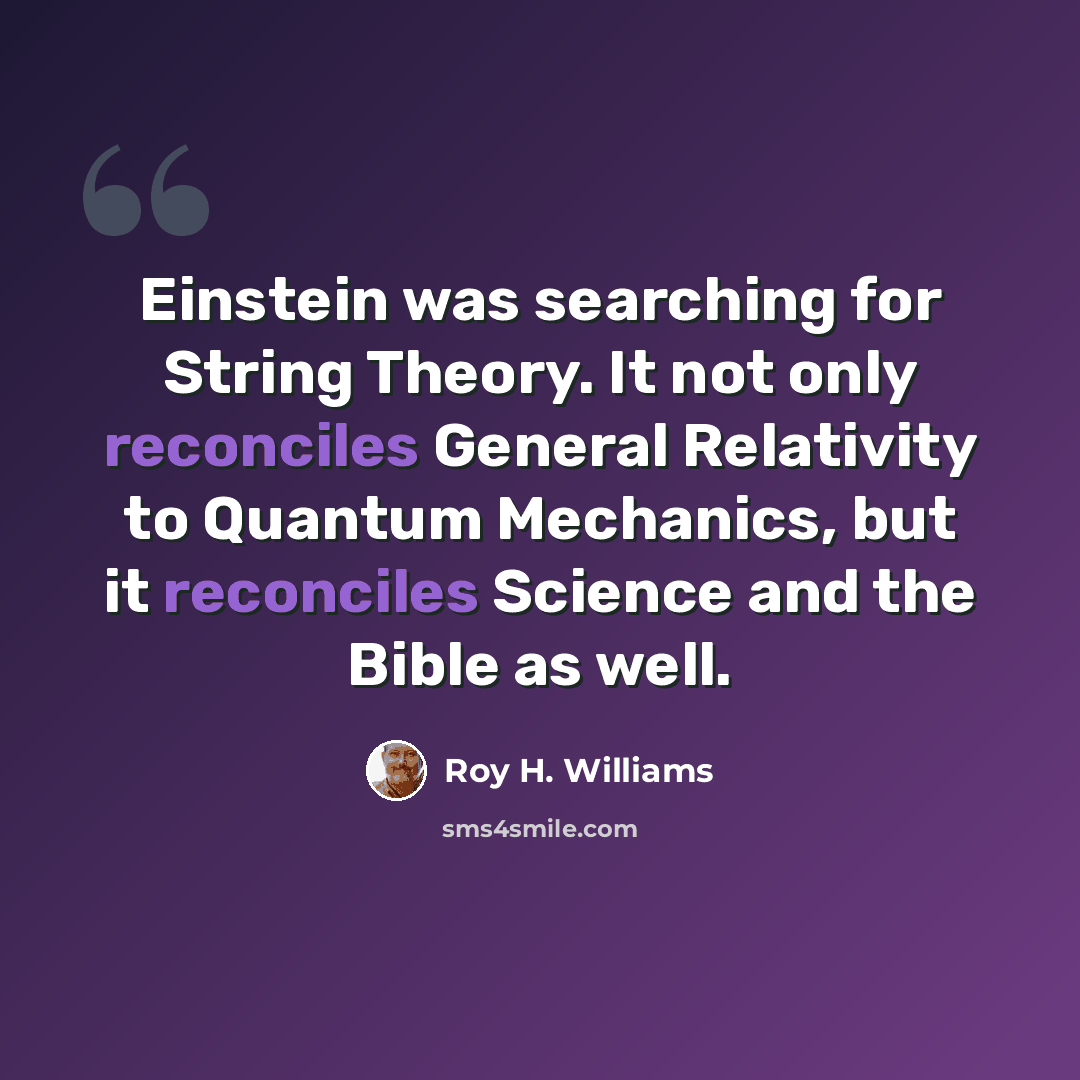 “Einstein was searching for String Theory. It not only reconciles General Relativity to Quantum Mechanics, but it reconciles Science and the Bible as well.” quote by Roy H. Williams