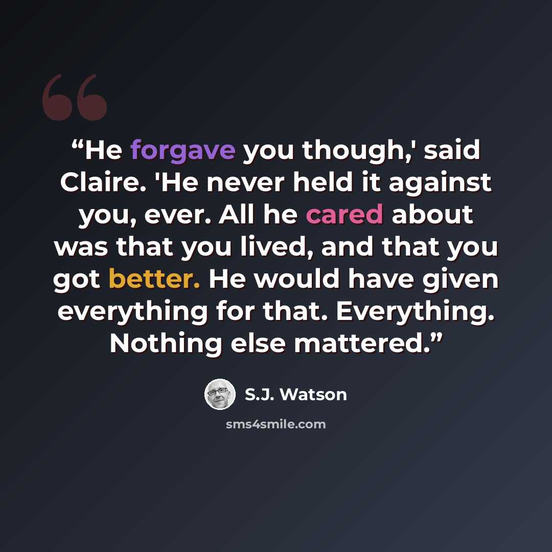 “He forgave you though,' said Claire. 'He never held it against you, ever. All he cared about was that you lived, and that you got better. He would have given everything for that. Everything. Nothing else mattered.” quote by S.J. Watson