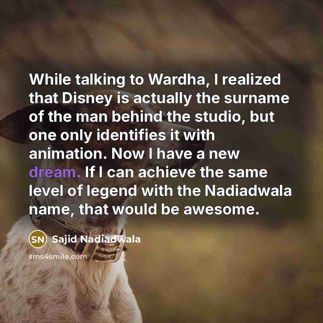 “While talking to Wardha, I realized that Disney is actually the surname of the man behind the studio, but one only identifies it with animation. Now I have a new dream. If I can achieve the same level of legend with the Nadiadwala name, that would be awesome.” quote by Sajid Nadiadwala