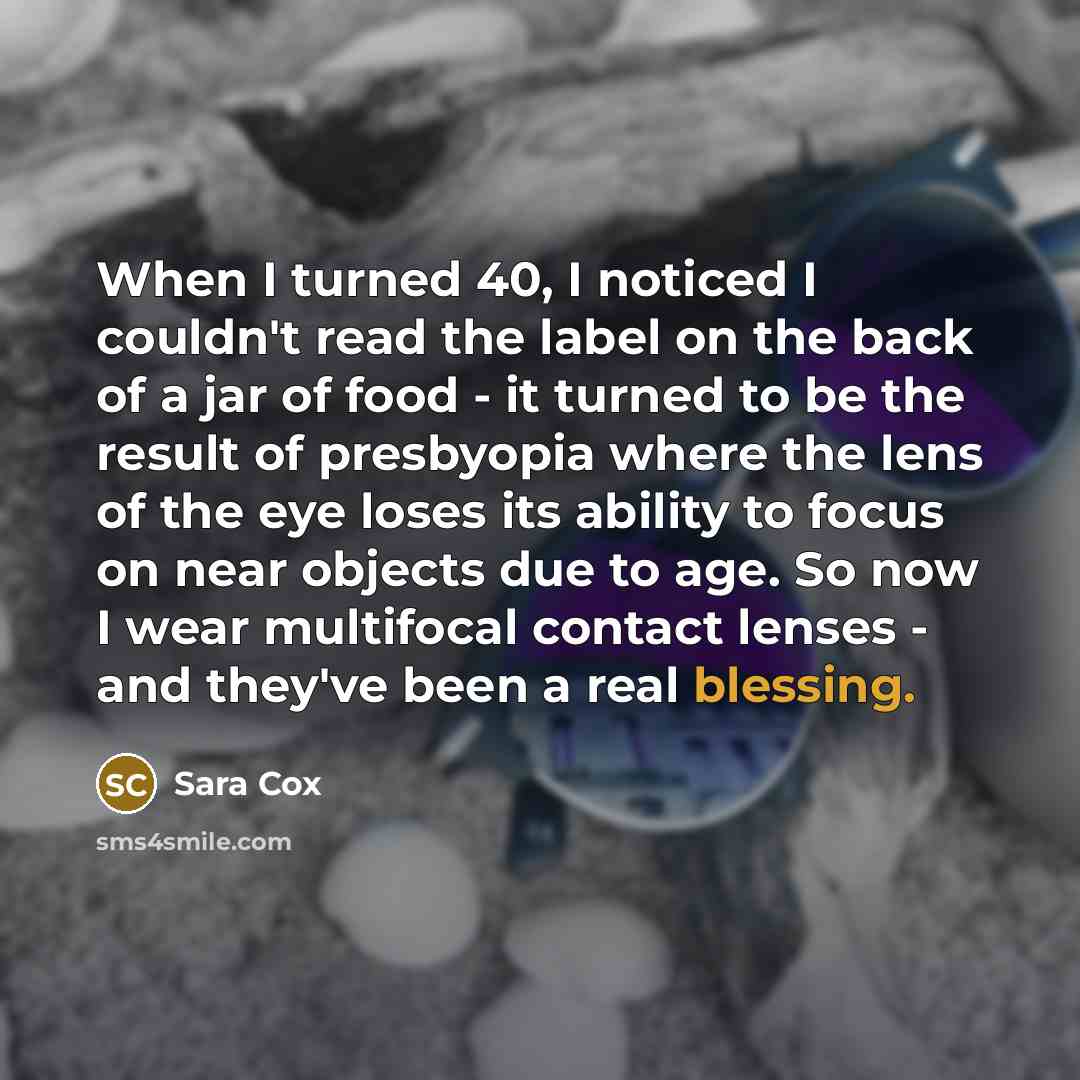 “When I turned 40, I noticed I couldn't read the label on the back of a jar of food - it turned to be the result of presbyopia where the lens of the eye loses its ability to focus on near objects due to age. So now I wear multifocal contact lenses - and they've been a real blessing.” quote by Sara Cox