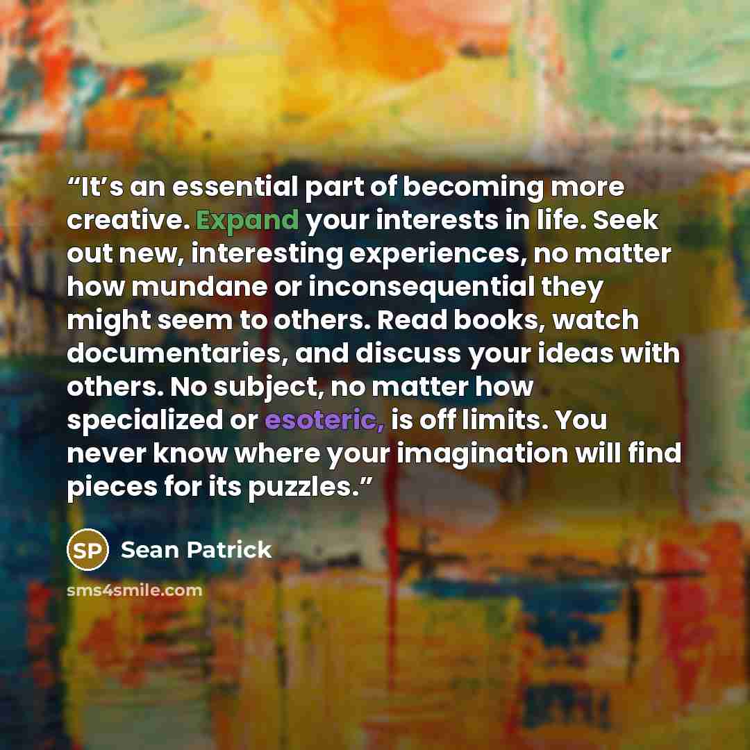 “It’s an essential part of becoming more creative. Expand your interests in life. Seek out new, interesting experiences, no matter how mundane or inconsequential they might seem to others. Read books, watch documentaries, and discuss your ideas with others. No subject, no matter how specialized or…” quote by Sean Patrick