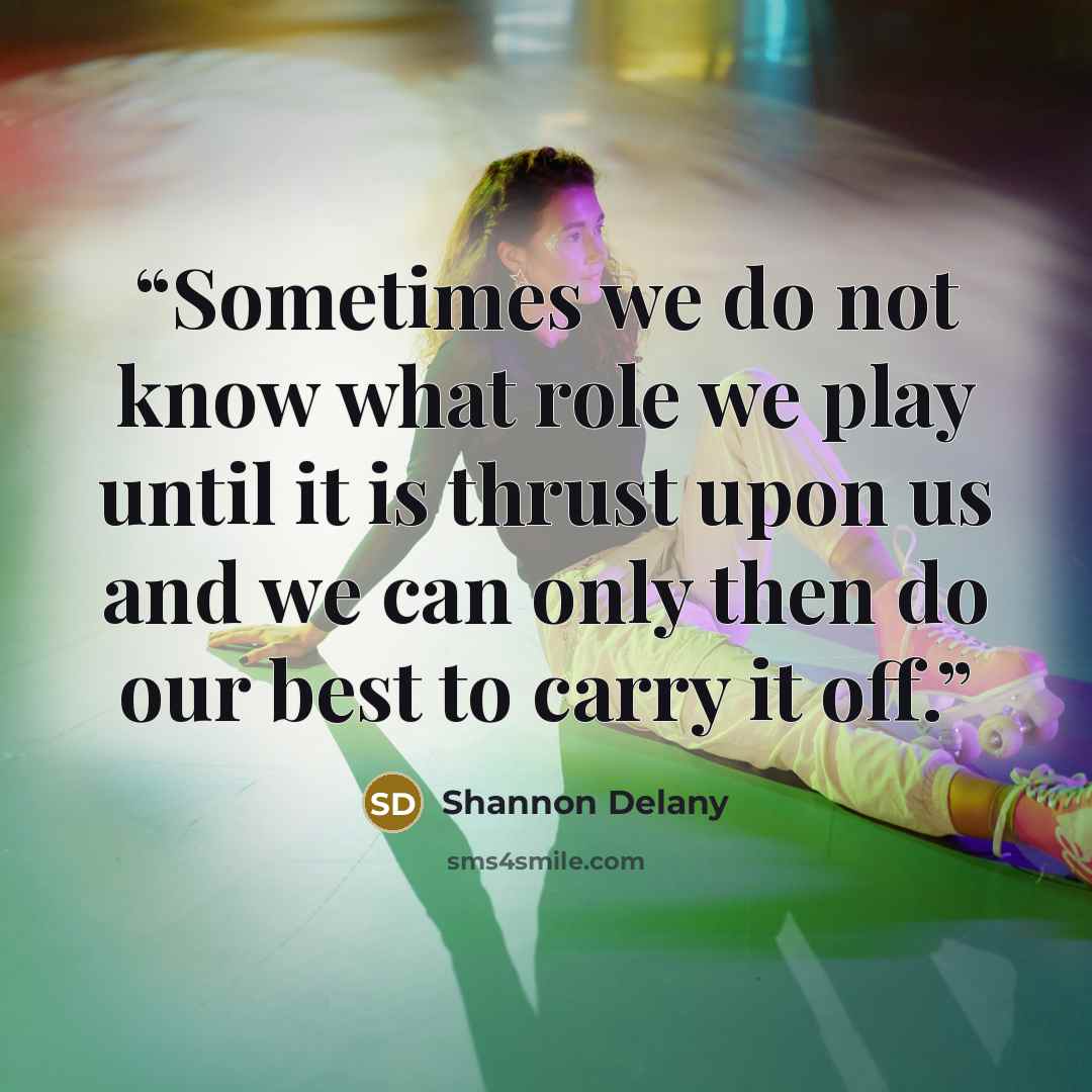 “Sometimes we do not know what role we play until it is thrust upon us and we can only then do our best to carry it off.” quote by Shannon Delany