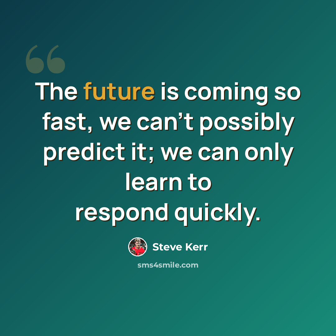 “The future is coming so fast, we can't possibly predict it; we can only learn to respond quickly.” quote by Steve Kerr