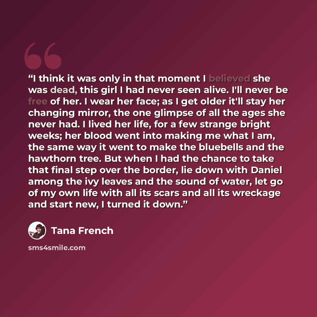“I think it was only in that moment I believed she was dead, this girl I had never seen alive. I'll never be free of her. I wear her face; as I get older it'll stay her changing mirror, the one glimpse of all the ages she never had. I lived her life, for a few strange bright weeks; her blood went…” quote by Tana French