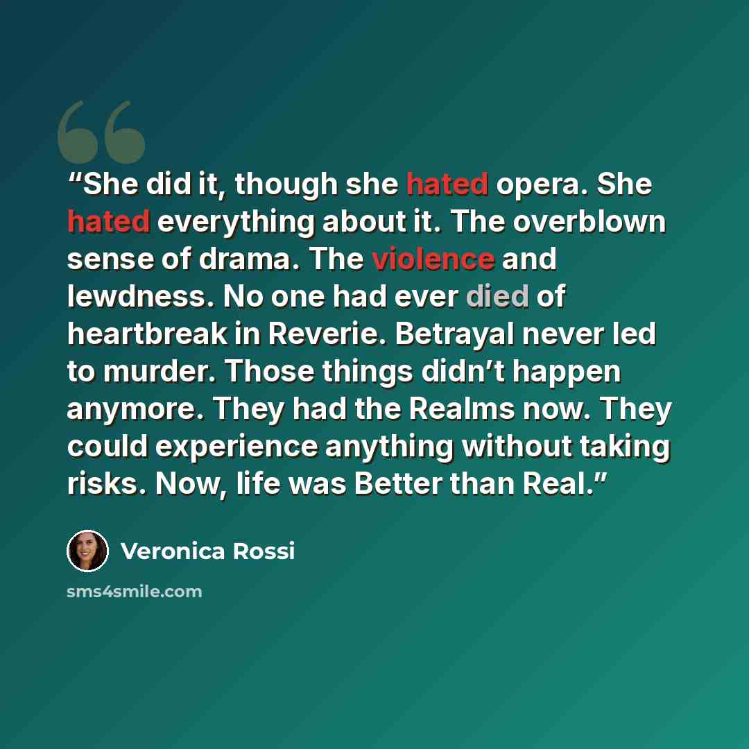 “She did it, though she hated opera. She hated everything about it. The overblown sense of drama. The violence and lewdness. No one had ever died of heartbreak in Reverie. Betrayal never led to murder. Those things didn’t happen anymore. They had the Realms now. They could experience anything…” quote by Veronica Rossi