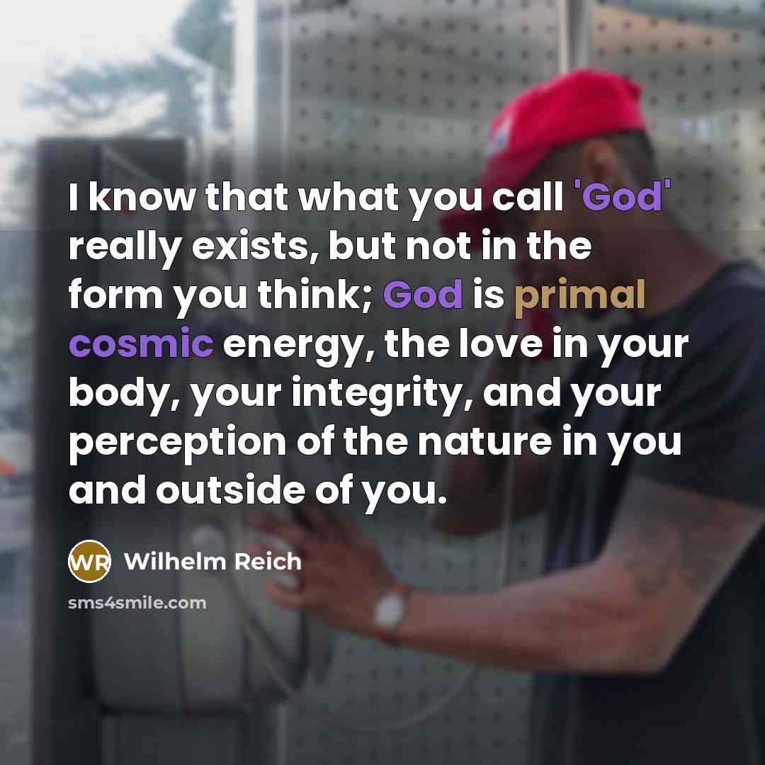 “I know that what you call 'God' really exists, but not in the form you think; God is primal cosmic energy, the love in your body, your integrity, and your perception of the nature in you and outside of you.” quote by Wilhelm Reich