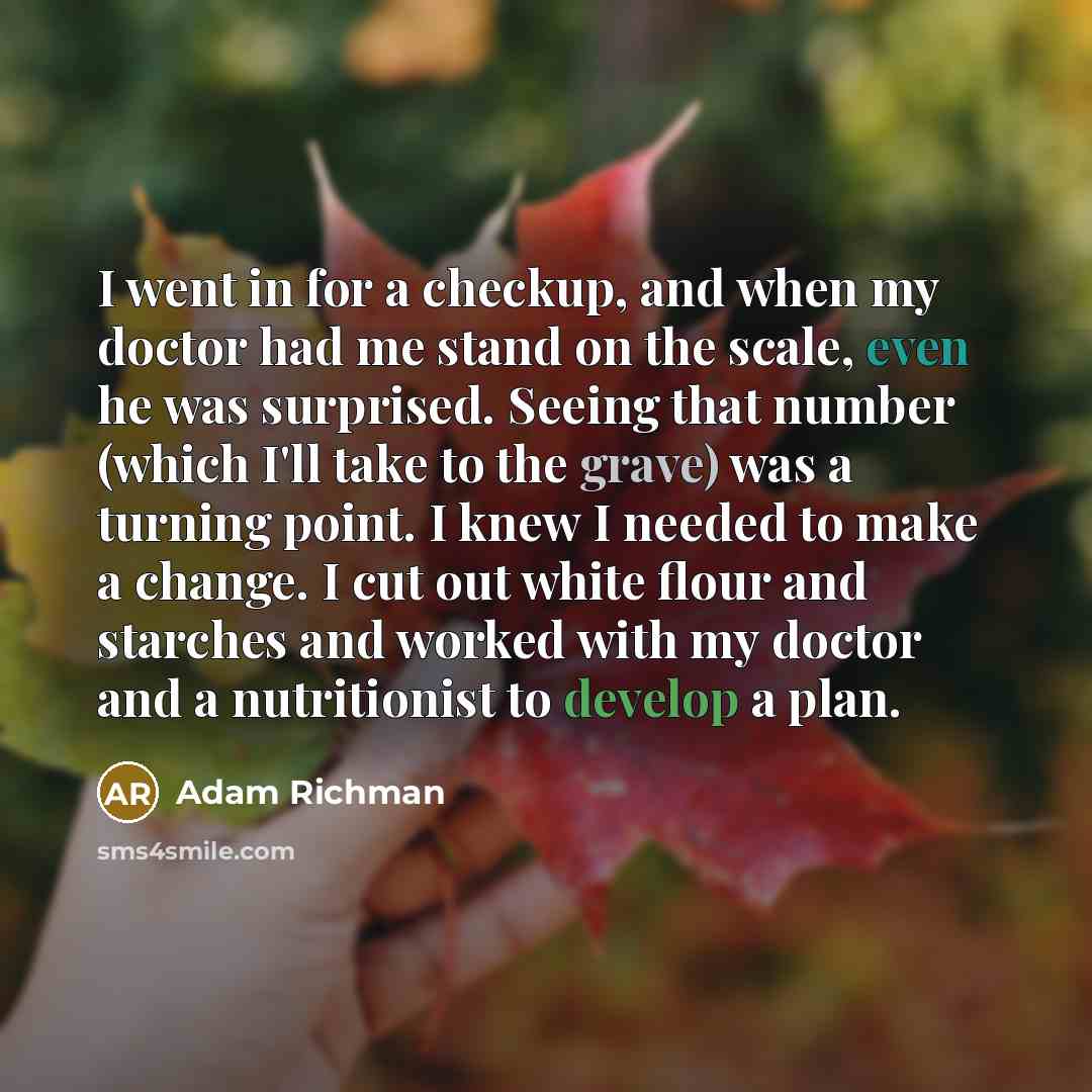 “I went in for a checkup, and when my doctor had me stand on the scale, even he was surprised. Seeing that number (which I'll take to the grave) was a turning point. I knew I needed to make a change. I cut out white flour and starches and worked with my doctor and a nutritionist to develop a plan.” quote by Adam Richman