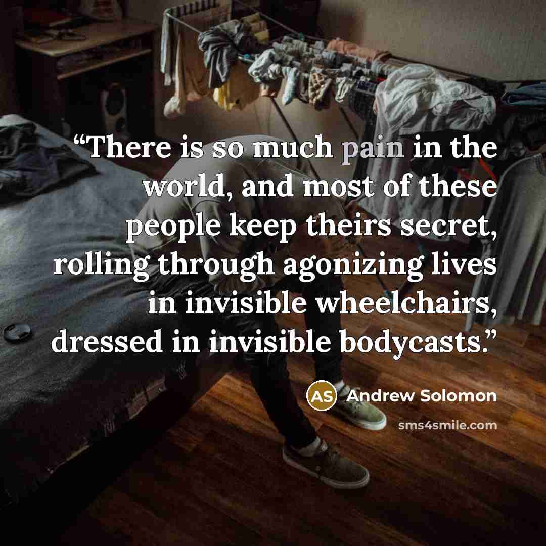 “There is so much pain in the world, and most of these people keep theirs secret, rolling through agonizing lives in invisible wheelchairs, dressed in invisible bodycasts.” quote by Andrew Solomon