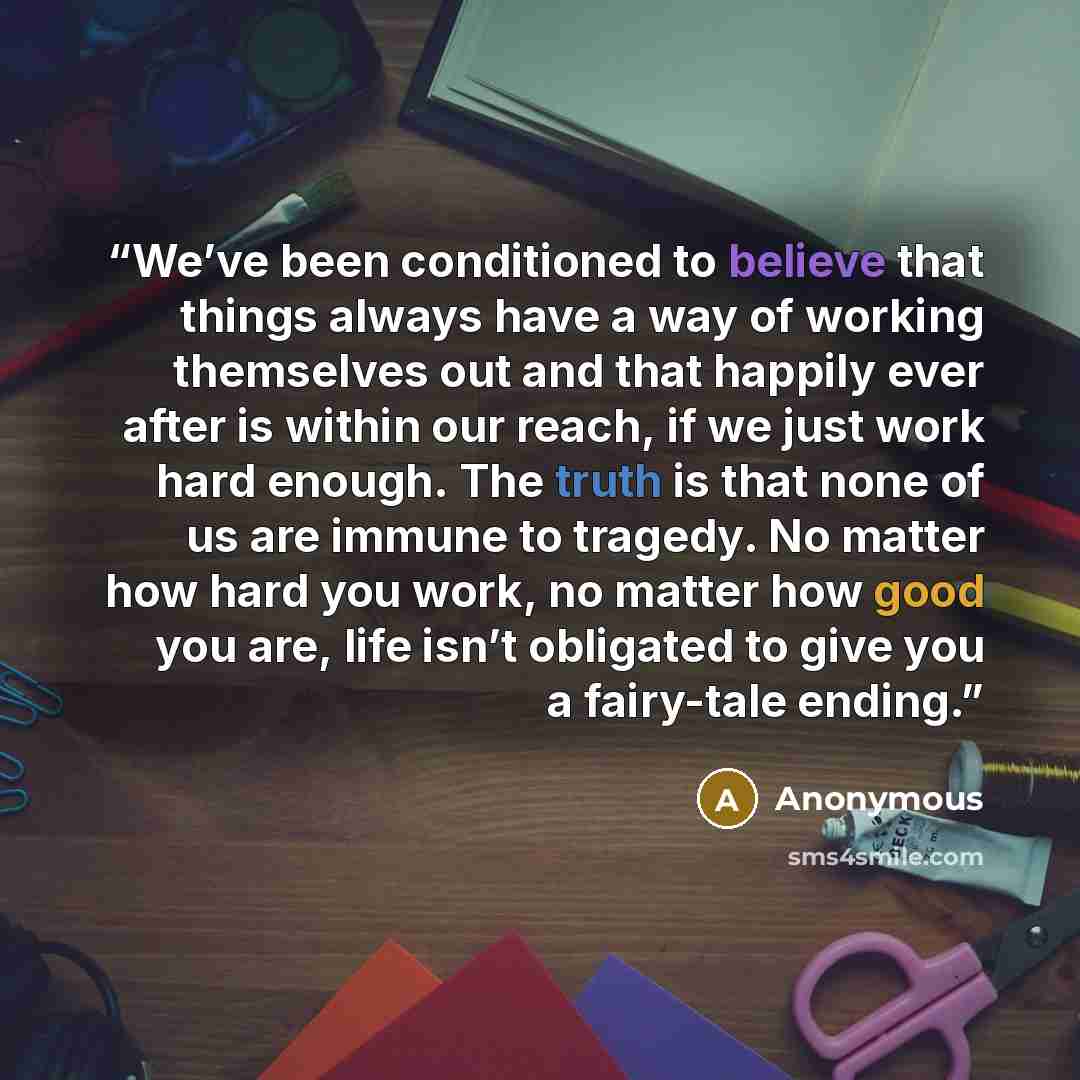 “We’ve been conditioned to believe that things always have a way of working themselves out and that happily ever after is within our reach, if we just work hard enough. The truth is that none of us are immune to tragedy. No matter how hard you work, no matter how good you are, life isn’t obligated…” quote by Anonymous