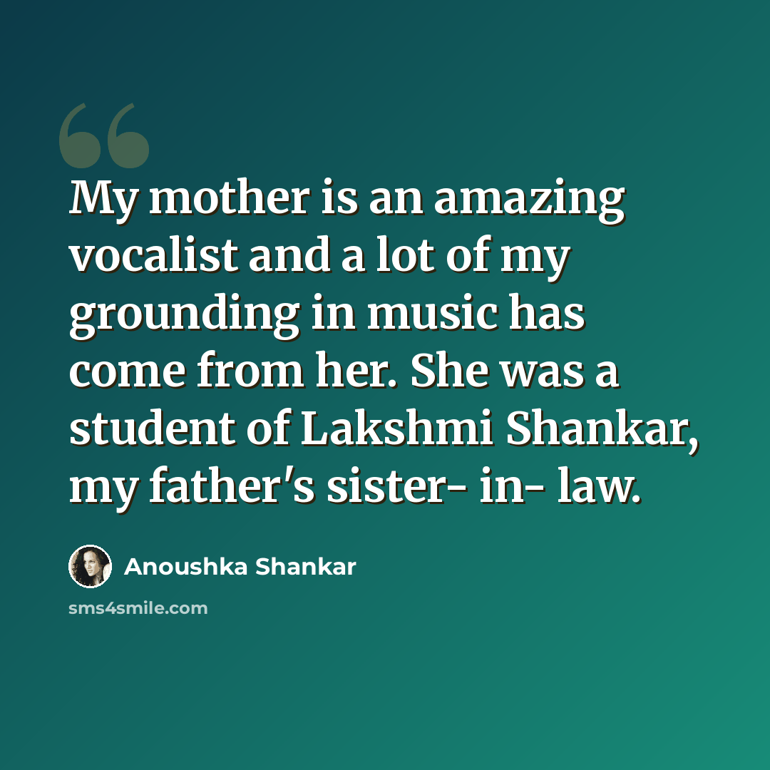 “My mother is an amazing vocalist and a lot of my grounding in music has come from her. She was a student of Lakshmi Shankar, my father's sister- in- law.” quote by Anoushka Shankar
