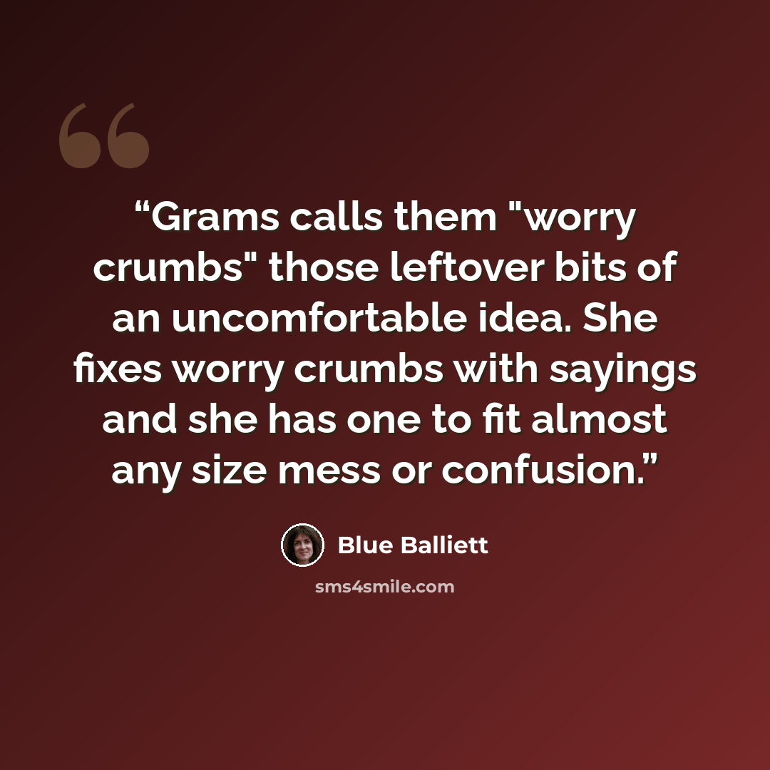 “Grams calls them "worry crumbs" those leftover bits of an uncomfortable idea. She fixes worry crumbs with sayings and she has one to fit almost any size mess or confusion.” quote by Blue Balliett