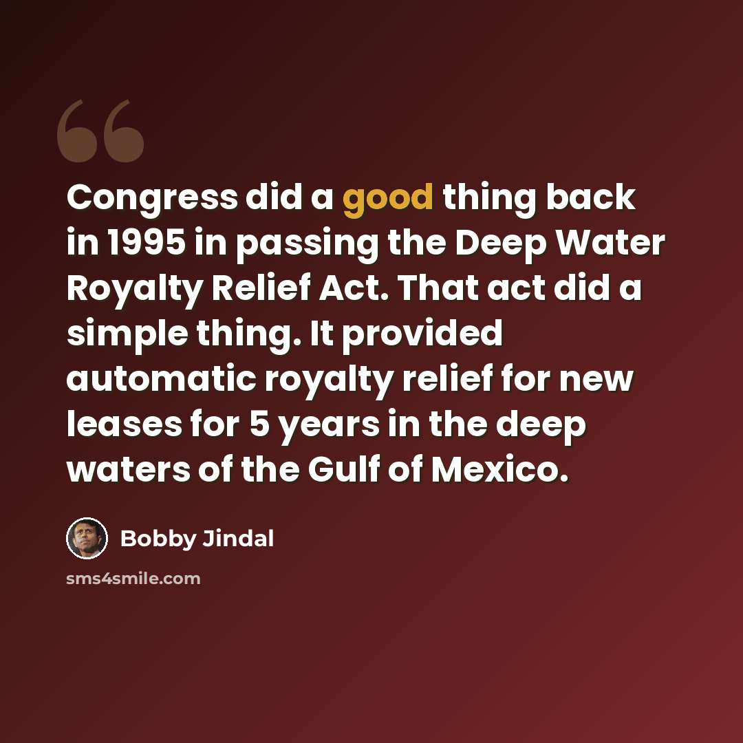“Congress did a good thing back in 1995 in passing the Deep Water Royalty Relief Act. That act did a simple thing. It provided automatic royalty relief for new leases for 5 years in the deep waters of the Gulf of Mexico.” quote by Bobby Jindal