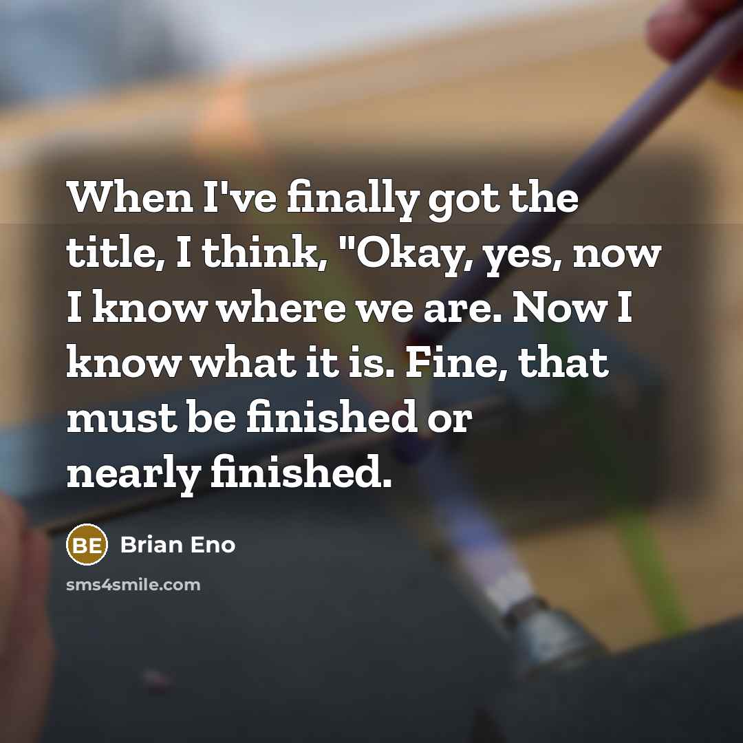 “When I've finally got the title, I think, "Okay, yes, now I know where we are. Now I know what it is. Fine, that must be finished or nearly finished.” quote by Brian Eno