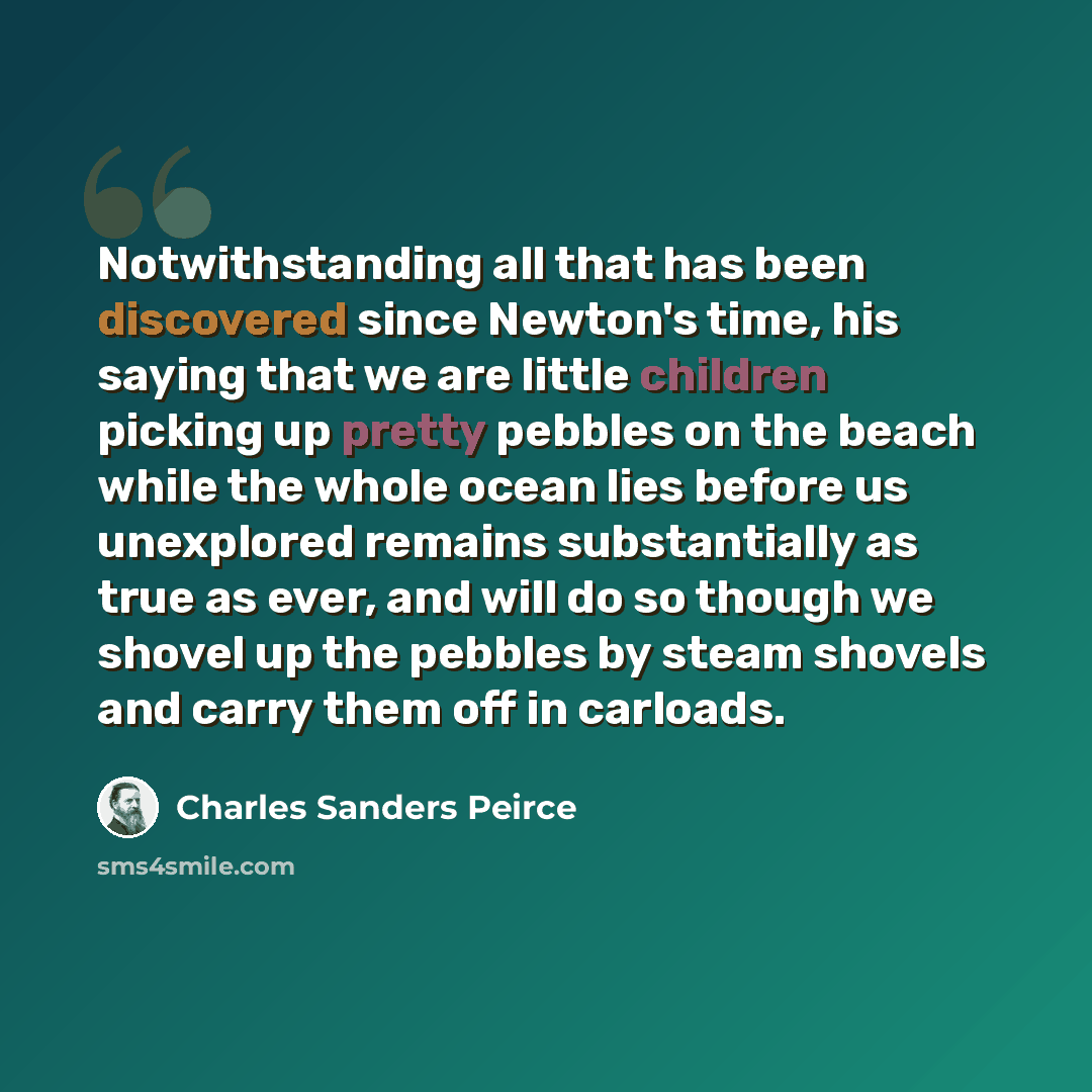 “Notwithstanding all that has been discovered since Newton's time, his saying that we are little children picking up pretty pebbles on the beach while the whole ocean lies before us unexplored remains substantially as true as ever, and will do so though we shovel up the pebbles by steam shovels and…” quote by Charles Sanders Peirce