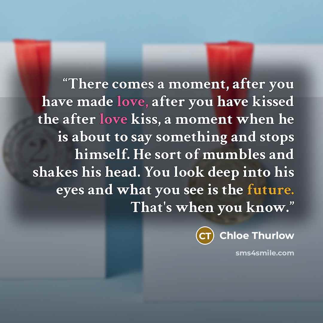 “There comes a moment, after you have made love, after you have kissed the after love kiss, a moment when he is about to say something and stops himself. He sort of mumbles and shakes his head. You look deep into his eyes and what you see is the future. That's when you know.” quote by Chloe Thurlow