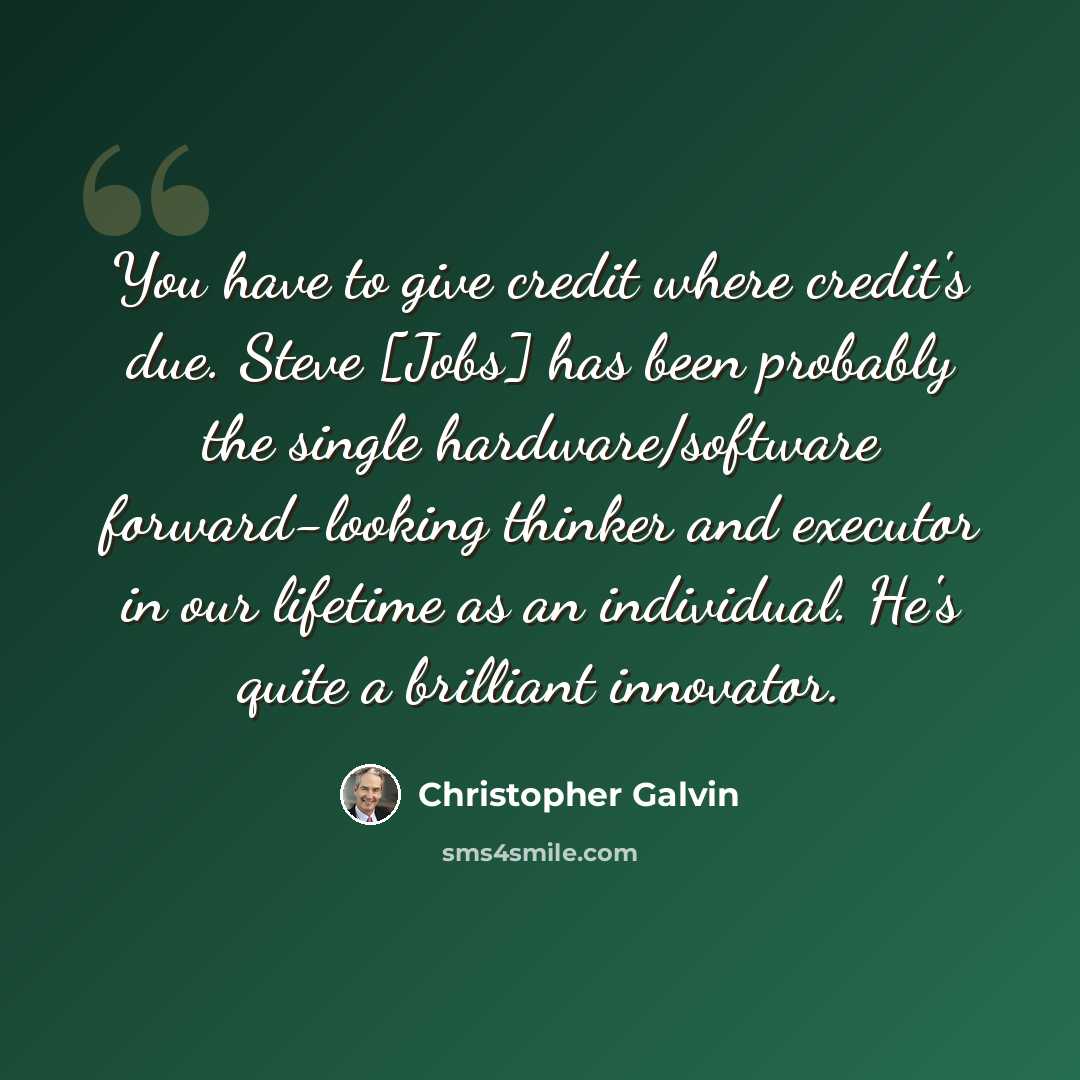 “You have to give credit where credit's due. Steve [Jobs] has been probably the single hardware/software forward-looking thinker and executor in our lifetime as an individual. He's quite a brilliant innovator.” quote by Christopher Galvin