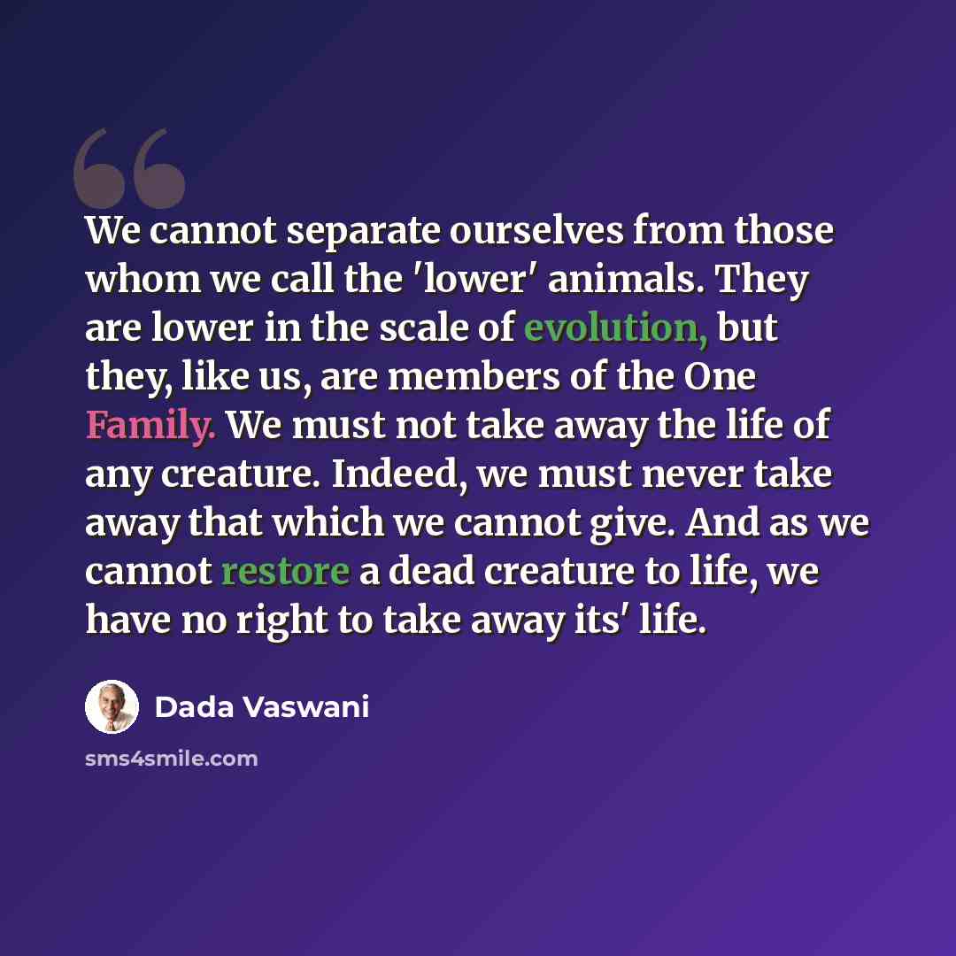 “We cannot separate ourselves from those whom we call the 'lower' animals. They are lower in the scale of evolution, but they, like us, are members of the One Family. We must not take away the life of any creature. Indeed, we must never take away that which we cannot give. And as we cannot restore…” quote by Dada Vaswani