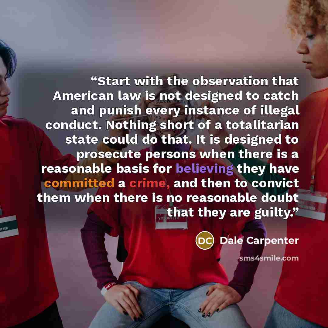 “Start with the observation that American law is not designed to catch and punish every instance of illegal conduct. Nothing short of a totalitarian state could do that. It is designed to prosecute persons when there is a reasonable basis for believing they have committed a crime, and then to…” quote by Dale Carpenter