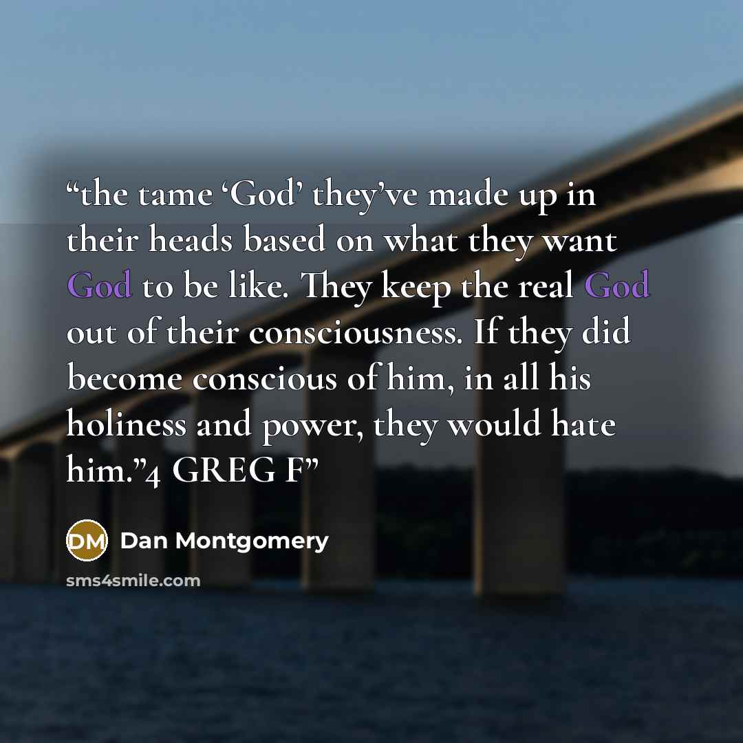 “the tame ‘God’ they’ve made up in their heads based on what they want God to be like. They keep the real God out of their consciousness. If they did become conscious of him, in all his holiness and power, they would hate him.”4 GREG F” quote by Dan Montgomery