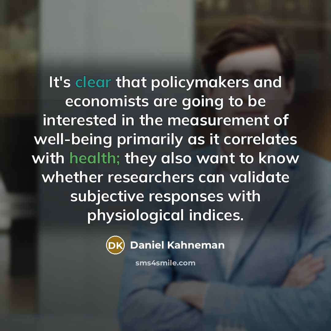 “It's clear that policymakers and economists are going to be interested in the measurement of well-being primarily as it correlates with health; they also want to know whether researchers can validate subjective responses with physiological indices.” quote by Daniel Kahneman