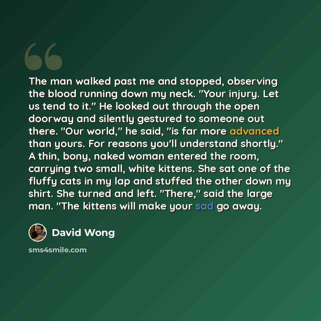“The man walked past me and stopped, observing the blood running down my neck. "Your injury. Let us tend to it." He looked out through the open doorway and silently gestured to someone out there. "Our world," he said, "is far more advanced than yours. For reasons you'll understand shortly." A thin…” quote by David Wong