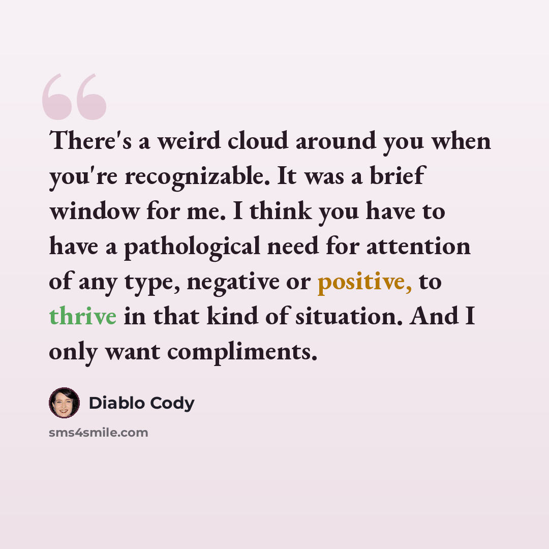 “There's a weird cloud around you when you're recognizable. It was a brief window for me. I think you have to have a pathological need for attention of any type, negative or positive, to thrive in that kind of situation. And I only want compliments.” quote by Diablo Cody