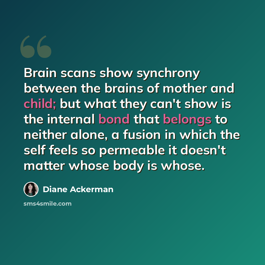 “Brain scans show synchrony between the brains of mother and child; but what they can't show is the internal bond that belongs to neither alone, a fusion in which the self feels so permeable it doesn't matter whose body is whose.” quote by Diane Ackerman