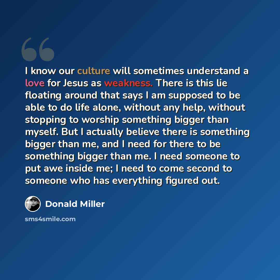 “I know our culture will sometimes understand a love for Jesus as weakness. There is this lie floating around that says I am supposed to be able to do life alone, without any help, without stopping to worship something bigger than myself. But I actually believe there is something bigger than me…” quote by Donald Miller
