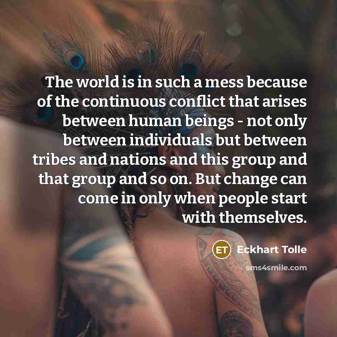 “The world is in such a mess because of the continuous conflict that arises between human beings - not only between individuals but between tribes and nations and this group and that group and so on. But change can come in only when people start with themselves.” quote by Eckhart Tolle