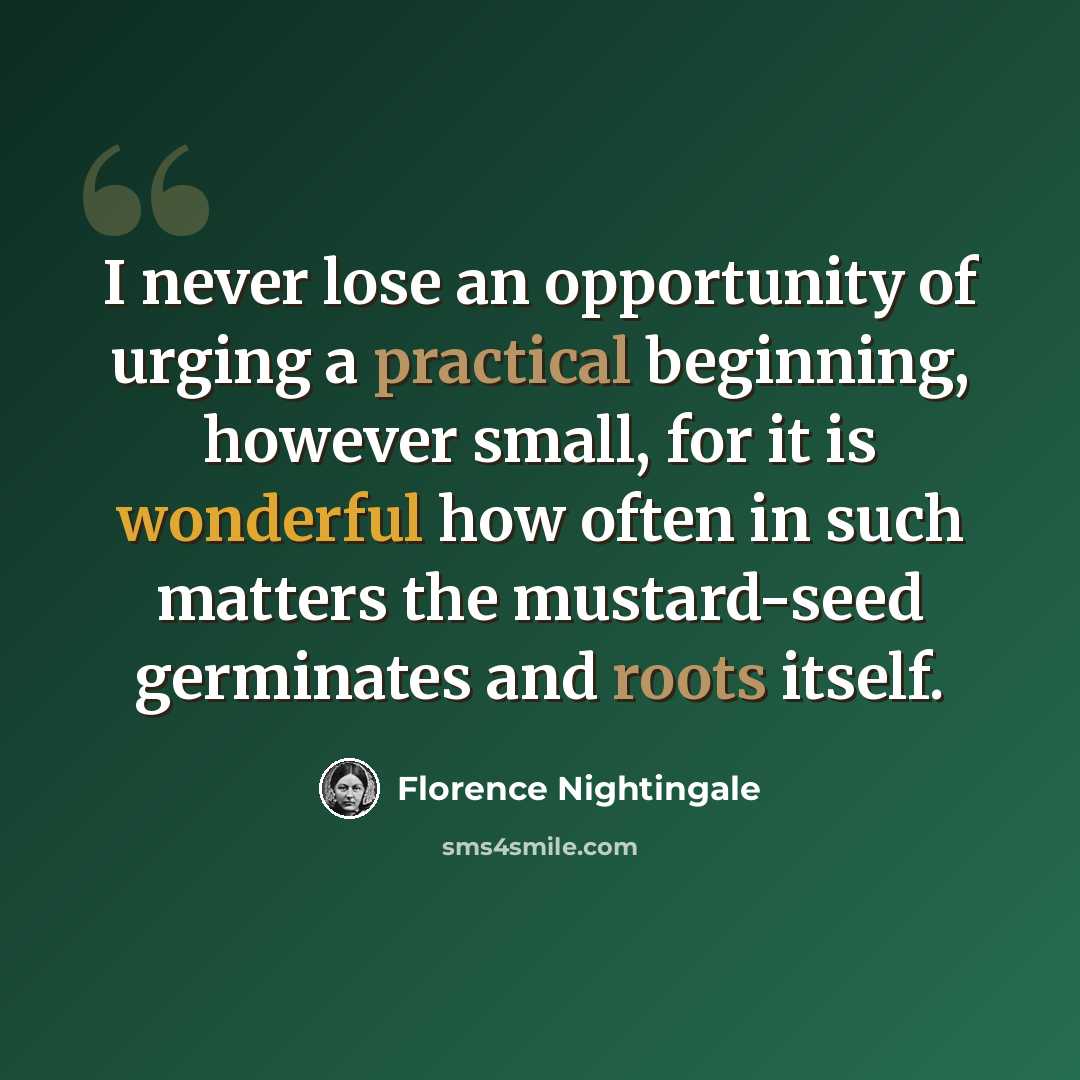 “I never lose an opportunity of urging a practical beginning, however small, for it is wonderful how often in such matters the mustard-seed germinates and roots itself.” quote by Florence Nightingale