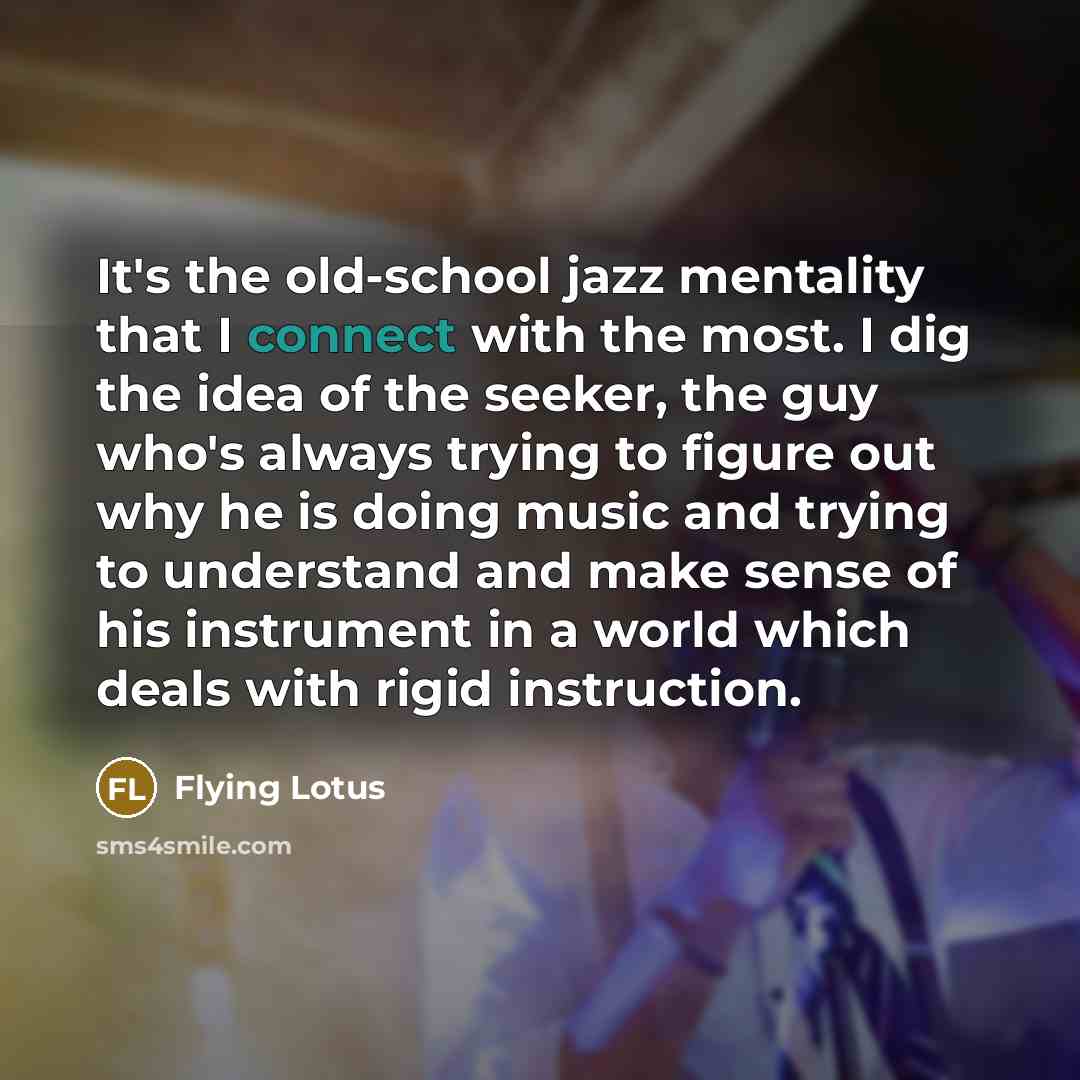“It's the old-school jazz mentality that I connect with the most. I dig the idea of the seeker, the guy who's always trying to figure out why he is doing music and trying to understand and make sense of his instrument in a world which deals with rigid instruction.” quote by Flying Lotus