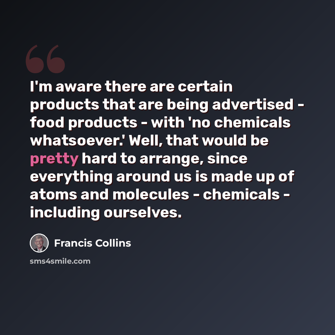 “I'm aware there are certain products that are being advertised - food products - with 'no chemicals whatsoever.' Well, that would be pretty hard to arrange, since everything around us is made up of atoms and molecules - chemicals - including ourselves.” quote by Francis Collins