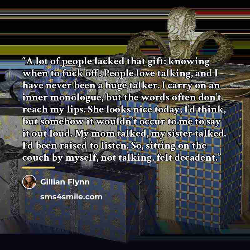 “A lot of people lacked that gift: knowing when to fuck off. People love talking, and I have never been a huge talker. I carry on an inner monologue, but the words often don’t reach my lips. She looks nice today, I’d think, but somehow it wouldn’t occur to me to say it out loud. My mom talked, my…” quote by Gillian Flynn