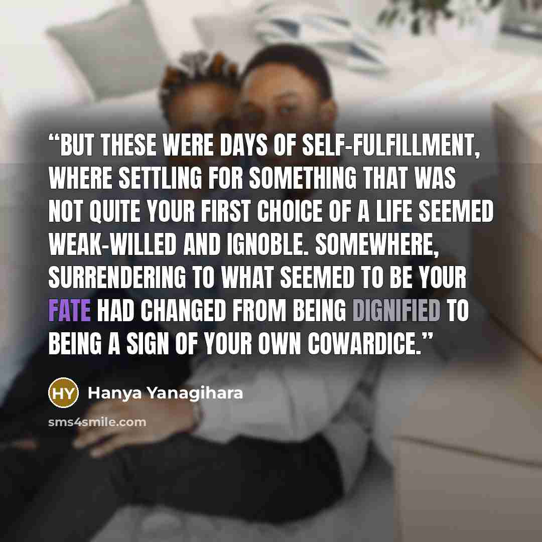 “But these were days of self-fulfillment, where settling for something that was not quite your first choice of a life seemed weak-willed and ignoble. Somewhere, surrendering to what seemed to be your fate had changed from being dignified to being a sign of your own cowardice.” quote by Hanya Yanagihara