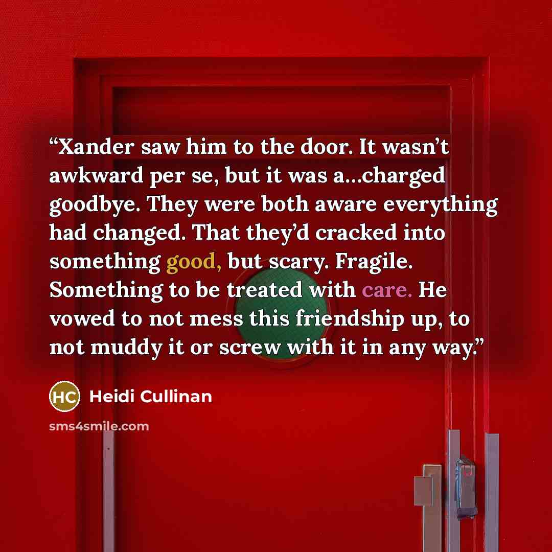 “Xander saw him to the door. It wasn’t awkward per se, but it was a…charged goodbye. They were both aware everything had changed. That they’d cracked into something good, but scary. Fragile. Something to be treated with care. He vowed to not mess this friendship up, to not muddy it or screw with it…” quote by Heidi Cullinan