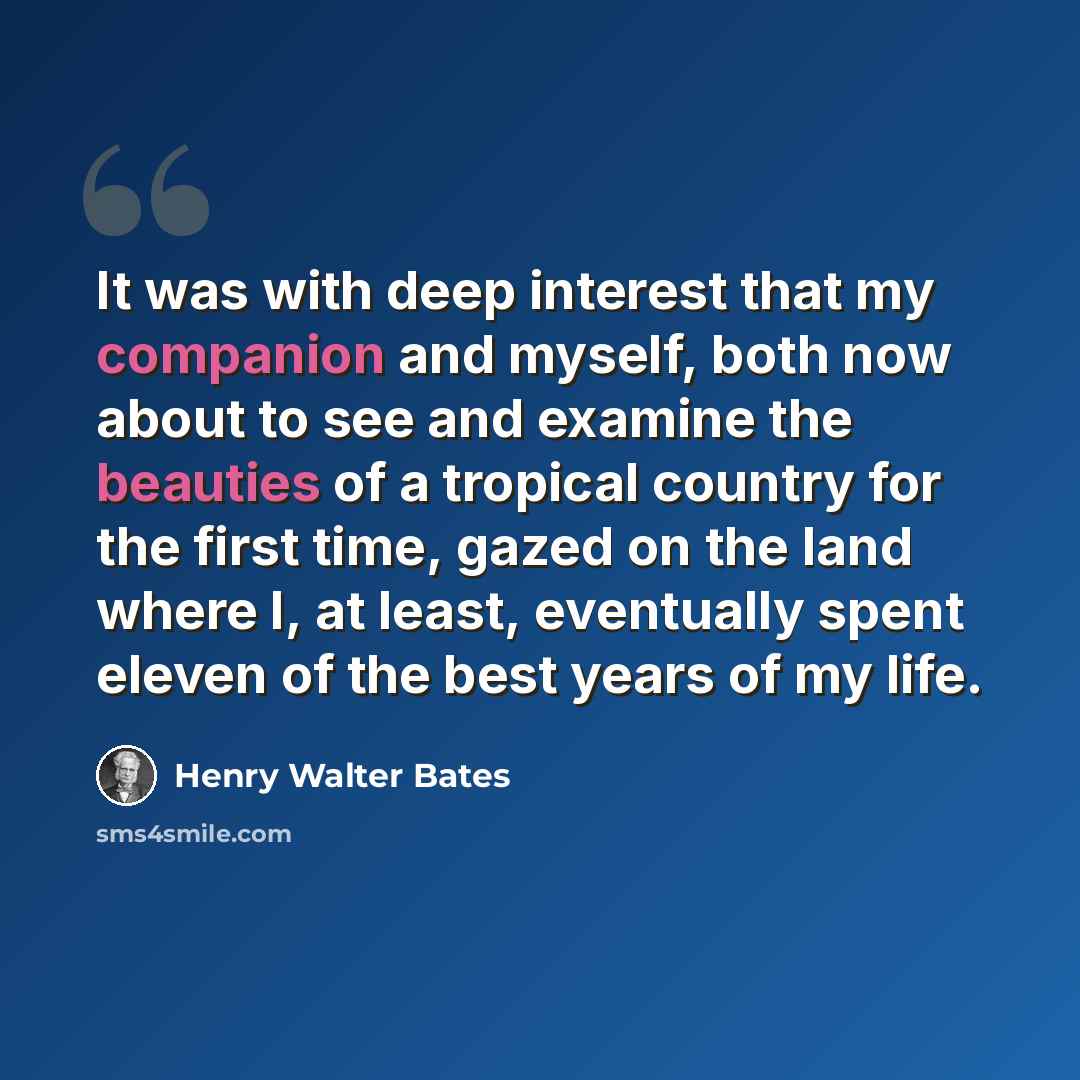 “It was with deep interest that my companion and myself, both now about to see and examine the beauties of a tropical country for the first time, gazed on the land where I, at least, eventually spent eleven of the best years of my life.” quote by Henry Walter Bates