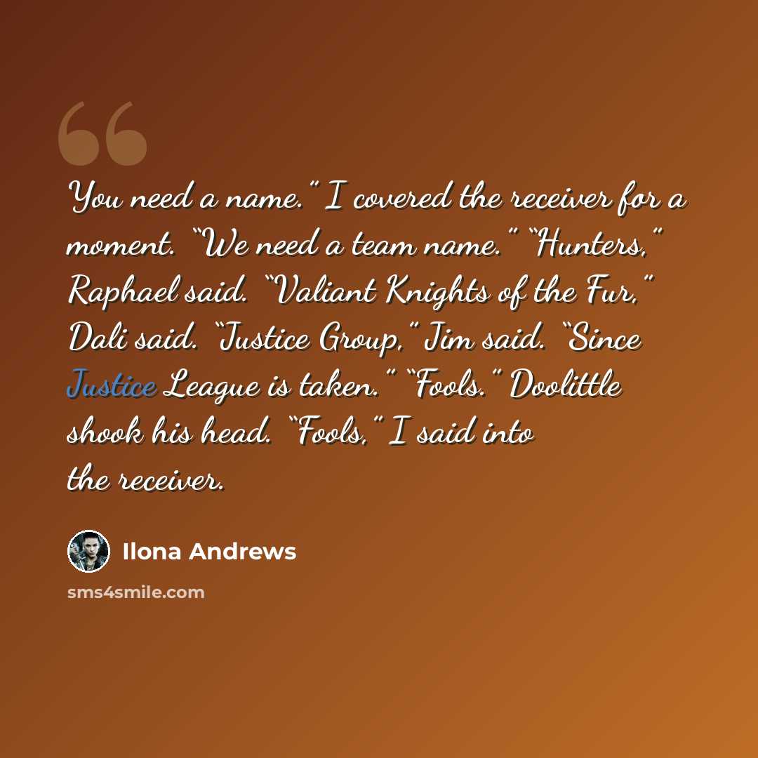 “You need a name.” I covered the receiver for a moment. “We need a team name.” “Hunters,” Raphael said. “Valiant Knights of the Fur,” Dali said. “Justice Group,” Jim said. “Since Justice League is taken.” “Fools.” Doolittle shook his head. “Fools,” I said into the receiver.” quote by Ilona Andrews