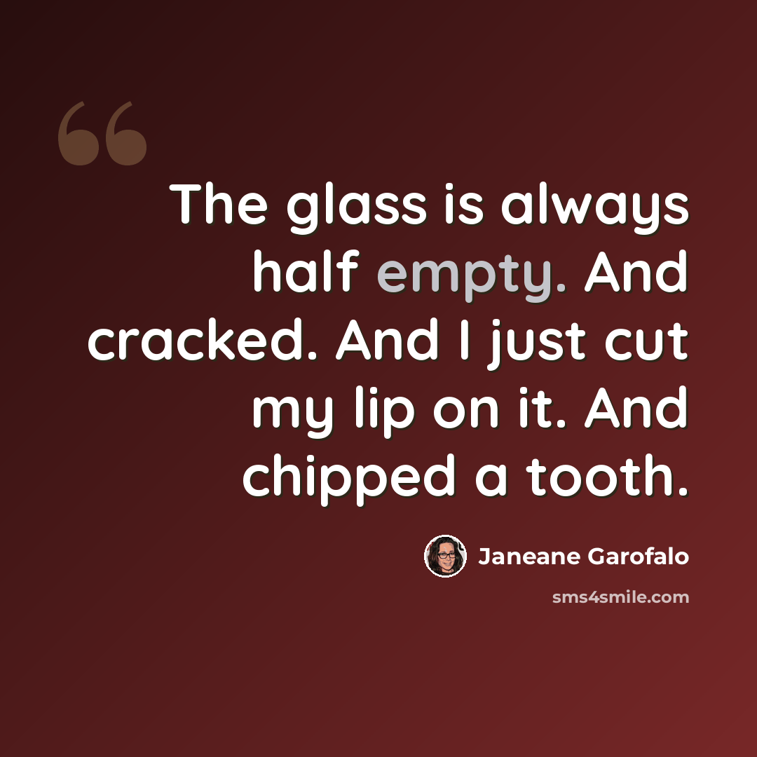“The glass is always half empty. And cracked. And I just cut my lip on it. And chipped a tooth.” quote by Janeane Garofalo