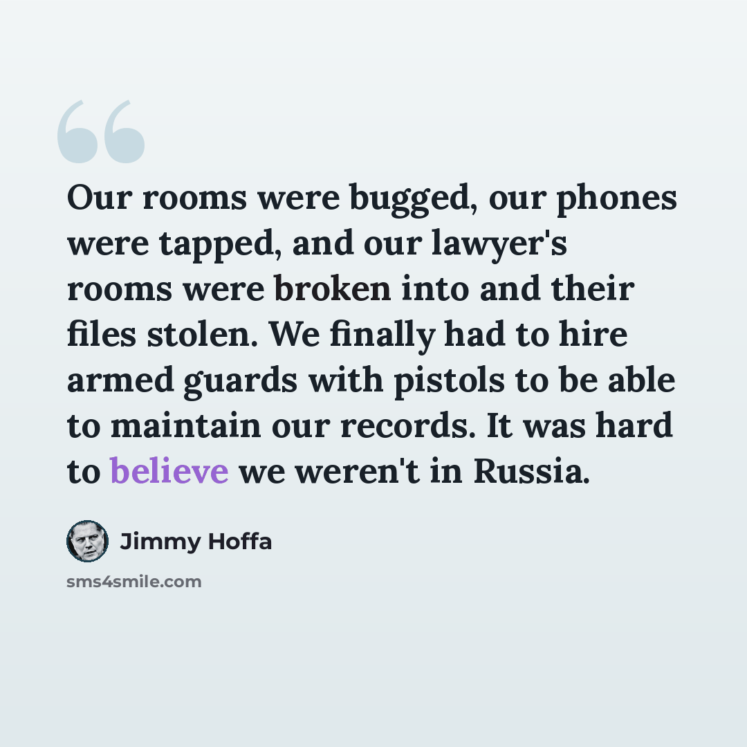 “Our rooms were bugged, our phones were tapped, and our lawyer's rooms were broken into and their files stolen. We finally had to hire armed guards with pistols to be able to maintain our records. It was hard to believe we weren't in Russia.” quote by Jimmy Hoffa