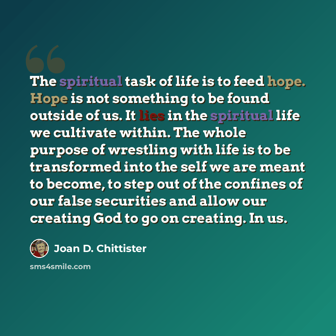 “The spiritual task of life is to feed hope. Hope is not something to be found outside of us. It lies in the spiritual life we cultivate within. The whole purpose of wrestling with life is to be transformed into the self we are meant to become, to step out of the confines of our false securities…” quote by Joan D. Chittister