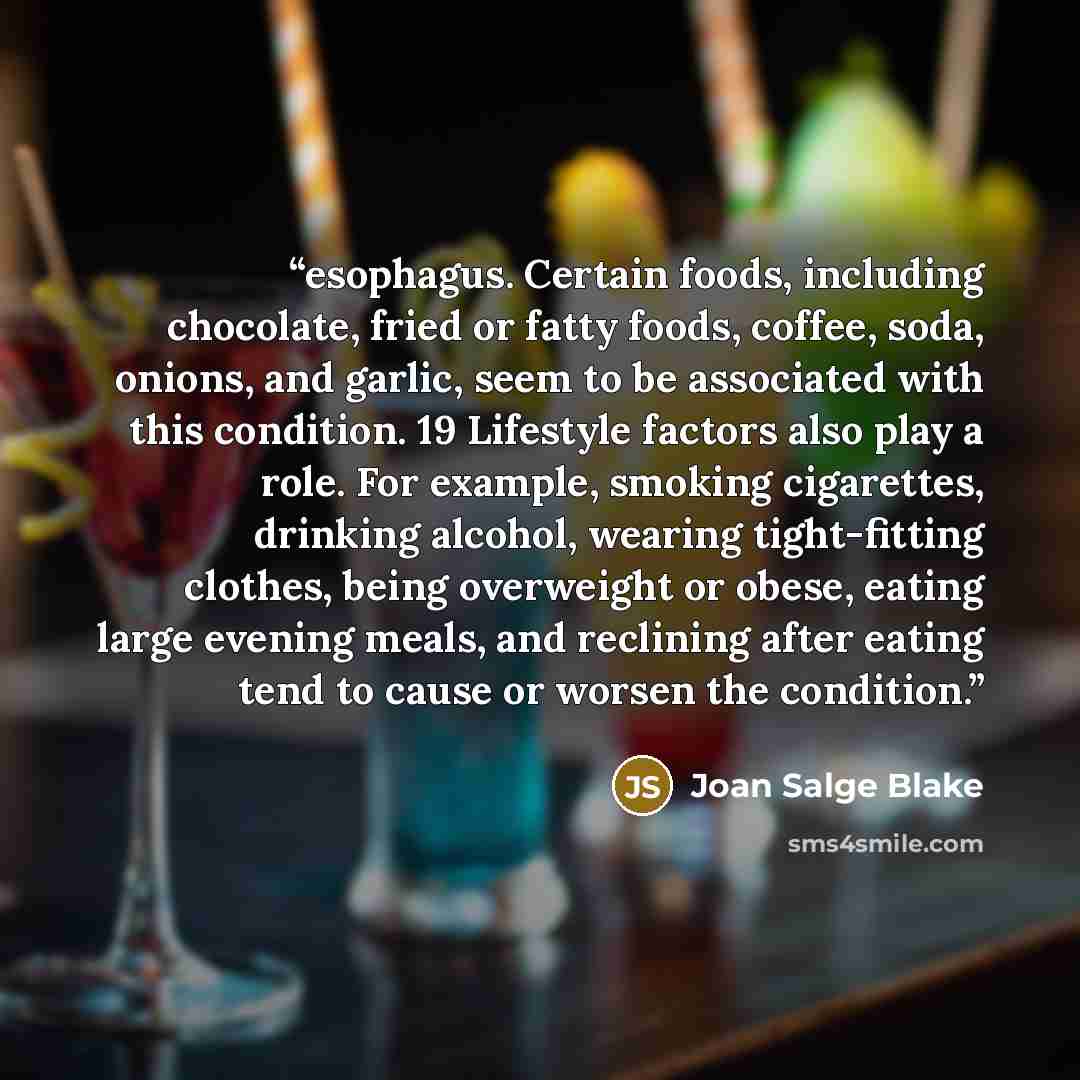 “esophagus. Certain foods, including chocolate, fried or fatty foods, coffee, soda, onions, and garlic, seem to be associated with this condition. 19 Lifestyle factors also play a role. For example, smoking cigarettes, drinking alcohol, wearing tight-fitting clothes, being overweight or obese…” quote by Joan Salge Blake