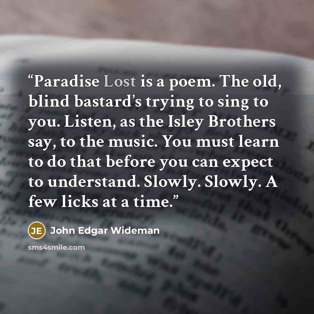 “Paradise Lost is a poem. The old, blind bastard’s trying to sing to you. Listen, as the Isley Brothers say, to the music. You must learn to do that before you can expect to understand. Slowly. Slowly. A few licks at a time.” quote by John Edgar Wideman